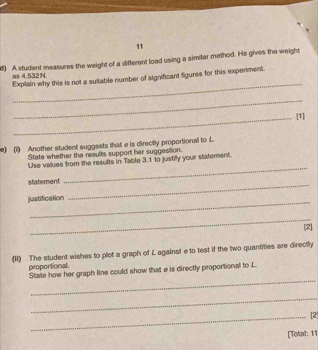 A student measures the weight of a different load using a similar method. He gives the weight 
as 4.532 N. 
_ 
Explain why this is not a suitable number of significant figures for this experiment. 
_ 
_[1] 
e) (i) Another student suggests that e is directly proportional to L. 
State whether the results support her suggestion. 
Use values from the results in Table 3.1 to justify your statement. 
statement 
_ 
_ 
justification 
_ 
_ 
[2] 
(ii) The student wishes to plot a graph of L against eto test if the two quantities are directly 
proportional. 
_ 
State how her graph line could show that e is directly proportional to L. 
_ 
_[2] 
[Total: 11