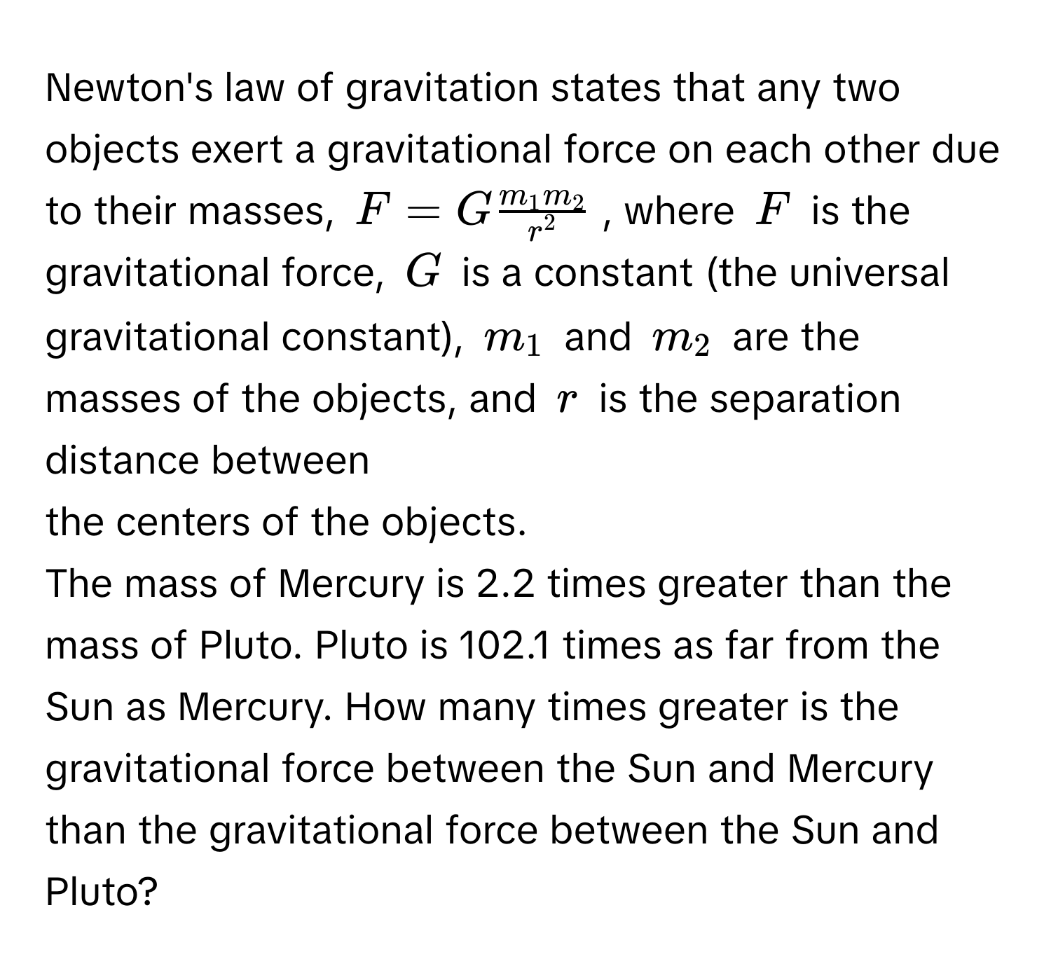 Newton's law of gravitation states that any two objects exert a gravitational force on each other due to their masses, $F=Gfrac m_1m_2r^2$, where $F$ is the 
gravitational force, $G$ is a constant (the universal gravitational constant), $m_1$ and $m_2$ are the masses of the objects, and $r$ is the separation distance between 
the centers of the objects. 
The mass of Mercury is 2.2 times greater than the mass of Pluto. Pluto is 102.1 times as far from the Sun as Mercury. How many times greater is the 
gravitational force between the Sun and Mercury than the gravitational force between the Sun and Pluto?