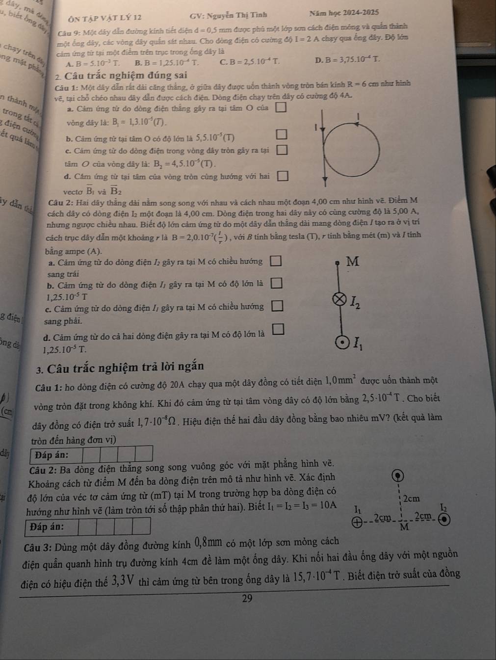 dây, mà đèn Ôn tập vật lý 12 GV: Nguyễn Thị Tình Năm học 2024-2025
1, biết ống đây   Câu 9: Một dây dẫn đường kính tiết diện d=0,5 mm được phủ một lớp sơn cách điện mông và quần thành
một ống dây, các vòng dây quần sát nhau. Cho dòng điện có cường độ I=2A chạy qua ổng dây. Độ lớn
cảm ứng từ tại một điểm trên trục trong ống dây là
chạy trên đu A. B=5.10^(-3)T.
B. B=1,25.10^(-4)T. C. B=2,5.10^(-4)T. D. B=3,75.10^(-4)T.
ng mặt phá
2 Câu trắc nghiệm đúng sai
Câu 1: Một dây dẫn rất dài căng thắng, ở giữa dây được uốn thành vòng tròn bán kính R=6 cm nhu hình
vẽ, tại chỗ chéo nhau dây dẫn được cách điện. Dòng điện chạy trên dây có cường độ 4A.
n thành một a. Cảm ứng từ do dòng điện thắng gây ra tại tâm O của □
trong tất c * điện cườn
vòng dây là: B_1=1,3.10^(-5)(T).
ết quả làm
b. Cảm ứng tử tại tâm O có độ lớn là 5,5.10^(-5)(T) □
c. Cảm ứng từ do dòng điện trong vòng dây tròn gây ra tại □
tâm O của vòng dây là: B_2=4,5.10^(-5)(T).
d. Cầm ứng từ tại tâm của vòng tròn cùng hướng với hai □
vecto overline B_1 và vector B_2
Câu 2: Hai dãy thằng dài nằm song song với nhau và cách nhau một đoạn 4,00 cm như hình vẽ. Điểm M
ty dẫn thể
cách dây có dòng điện l₂ một đoạn là 4,00 cm. Dòng điện trong hai dây này có cùng cường độ là 5,00 A,
nhưng ngược chiều nhau. Biết độ lớn cảm ứng từ do một dây dẫn thắng dài mang dòng điện / tạo ra ở vị trí
cách trục dây dẫn một khoảng 7 là B=2,0.10^(-7)( I/r ) , với B tính bằng tesla (T), γ tính bằng mét (m) và / tính
bằng ampe (A).
a. Cảm ứng từ do dòng điện / gây ra tại M có chiều hướng □ M
sang trái
b. Cảm ứng từ do dòng điện /, gây ra tại M có độ lớn là □
,25.10^(-5)T
c. Cảm ứng từ do dòng điện I, gây ra tại M có chiều hướng □
I_2
g điện sang phải.
d. Cảm ứng từ do cả hai dòng điện gây ra tại M có độ lớn là □. I_1
ông đá ,25.10^(-5)T.
3. Câu trắc nghiệm trả lời ngắn
Câu 1: ho dòng điện có cường độ 20A chạy qua một dây đồng có tiết diện 1,0mm^2 được uốn thành một
bj . Cho biết
(cm
vòng tròn đặt trong không khí. Khi đó cảm ứng từ tại tâm vòng dây có độ lớn bằng 2,5· 10^(-4)T
đây đồng có điện trở suất 1,7· 10^(-8)Omega. Hiệu điện thế hai đầu dây đồng bằng bao nhiêu mV? (kết quả làm
tròn đến hàng đơn vị)
dây Đáp án:
Câu 2: Ba dòng điện thắng song song vuông góc với mặt phẳng hình vẽ.
Khoảng cách từ điểm M đến ba dòng điện trên mô tả như hình vẽ. Xác định .
a độ lớn của véc tơ cảm ứng từ (mT) tại M trong trường hợp ba dòng điện có
hướng như hình vẽ (làm tròn tới số thập phân thứ hai). Biết I_1=I_2=I_3=10A I_1 overset I_1Im-frac - 1/M -2cm e^E enclosecircle4endarray
Đáp án:
Câu 3: Dùng một dây đồng đường kính 0,8mm có một lớp sơn mỏng cách
điện quần quanh hình trụ đường kính 4cm đề làm một ống dây. Khi nối hai đầu ống dây với một nguồn
điện có hiệu điện thế 3,3V thì cảm ứng từ bên trong ống dây là 15,7· 10^(-4)T. Biết điện trở suất của đồng
29