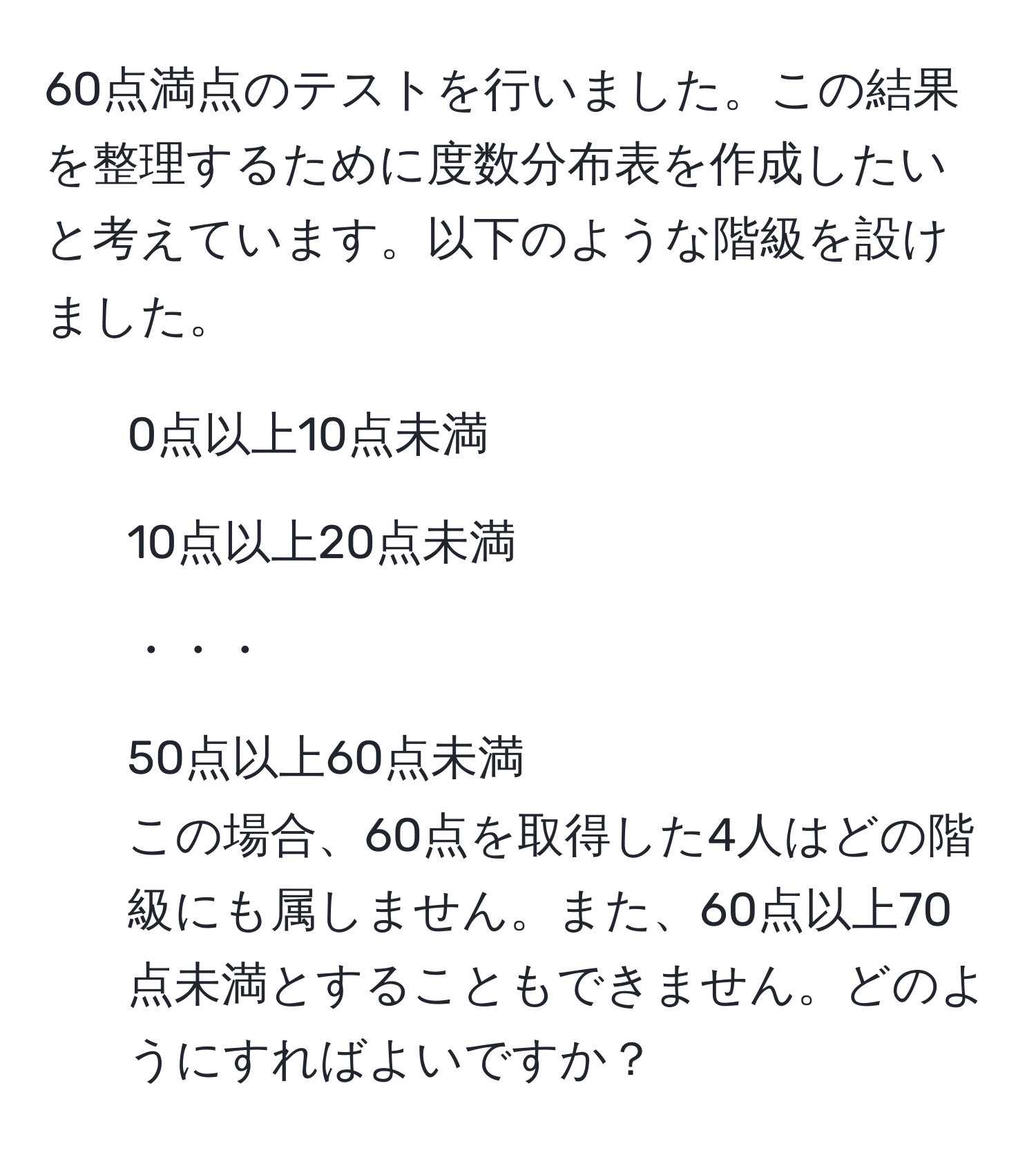 60点満点のテストを行いました。この結果を整理するために度数分布表を作成したいと考えています。以下のような階級を設けました。  
- 0点以上10点未満  
- 10点以上20点未満  
- ・・・  
- 50点以上60点未満  
この場合、60点を取得した4人はどの階級にも属しません。また、60点以上70点未満とすることもできません。どのようにすればよいですか？