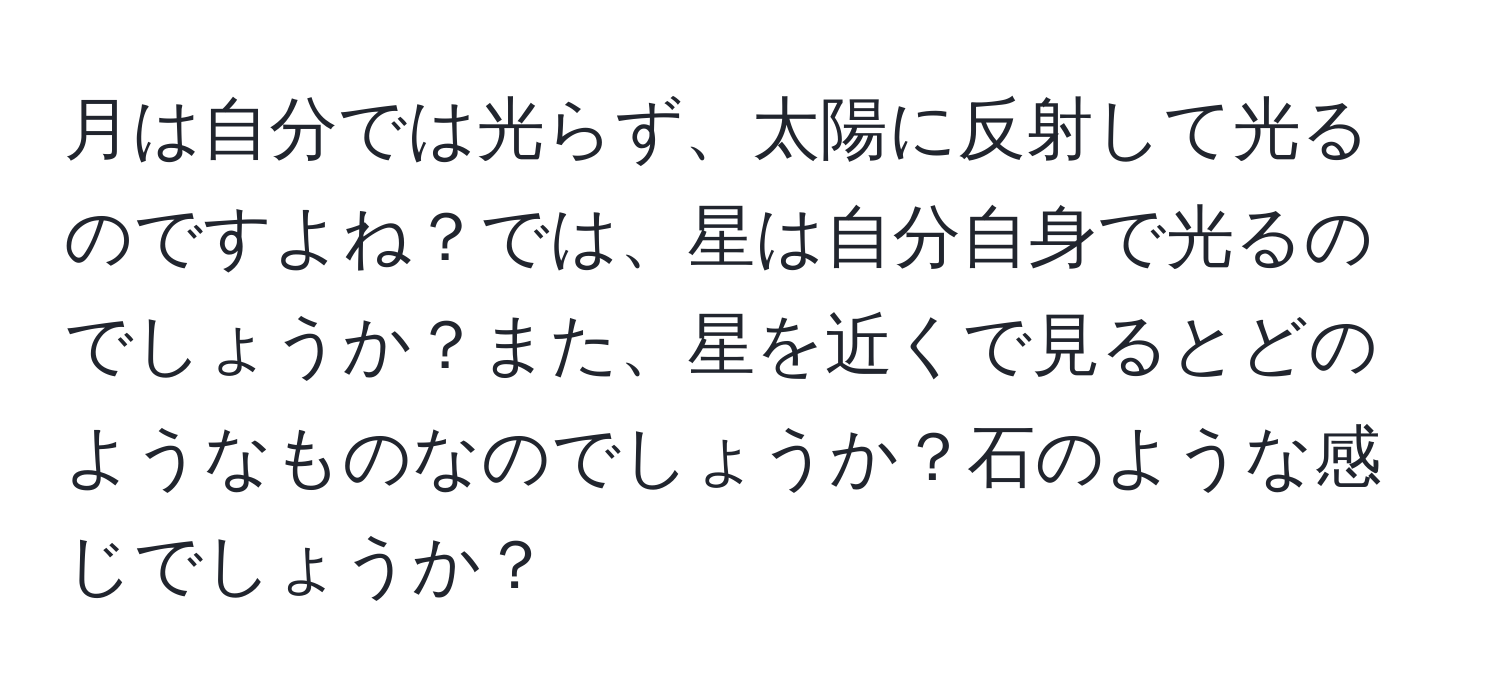 月は自分では光らず、太陽に反射して光るのですよね？では、星は自分自身で光るのでしょうか？また、星を近くで見るとどのようなものなのでしょうか？石のような感じでしょうか？