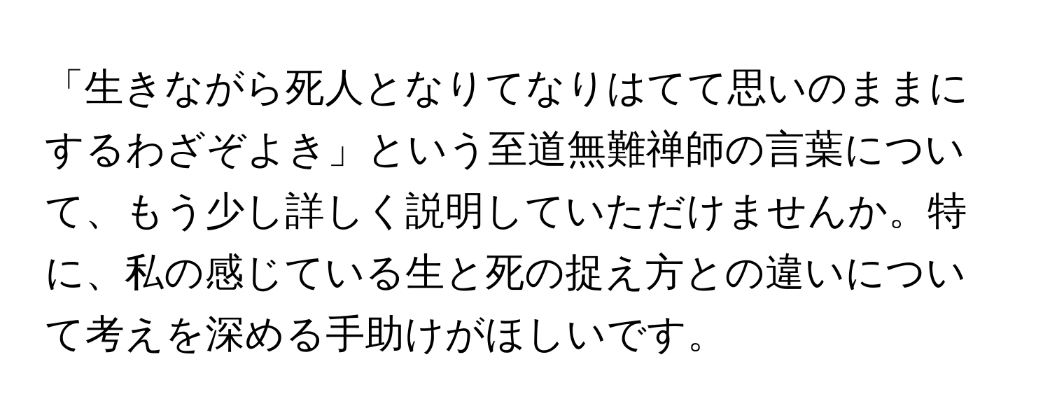 「生きながら死人となりてなりはてて思いのままにするわざぞよき」という至道無難禅師の言葉について、もう少し詳しく説明していただけませんか。特に、私の感じている生と死の捉え方との違いについて考えを深める手助けがほしいです。