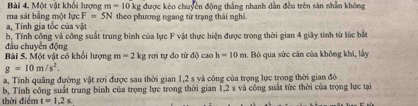 Một vật khối lượng m=10kg được kéo chuyển động thằng nhanh dằn đều trên sản nhẫn không 
ma sát bằng một lực F=5N theo phương ngang từ trạng thái nghi. 
a, Tính gia tốc của vật 
b, Tính cộng và công suất trung bình của lực F vật thực hiện được trong thời gian 4 giây tính từ lúc bắt 
đầu chuyển động 
Bài 5. Một vật có khổi lượng m=2kg rơi tự do từ độ caoh=10m. Bỏ qua sức cản của không khi, lầy
g=10m/s^2. 
a, Tính quãng đường vật rơi được sau thời gian 1,2 s và công của trọng lực trong thời gian đó 
b, Tính công suất trung bình của trọng lực trong thời gian 1, 2 s và công suất tức thời của trọng lực tại 
thời điểm t=1,2s.