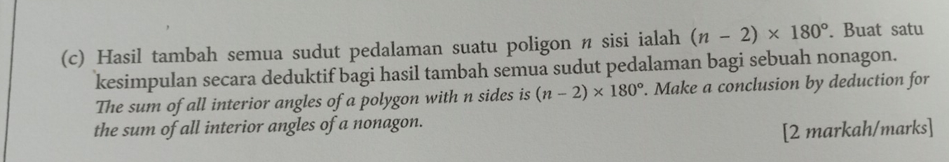 Hasil tambah semua sudut pedalaman suatu poligon n sisi ialah (n-2)* 180°. Buat satu 
kesimpulan secara deduktif bagi hasil tambah semua sudut pedalaman bagi sebuah nonagon. 
The sum of all interior angles of a polygon with n sides is (n-2)* 180°. Make a conclusion by deduction for 
the sum of all interior angles of a nonagon. 
[2 markah/marks]