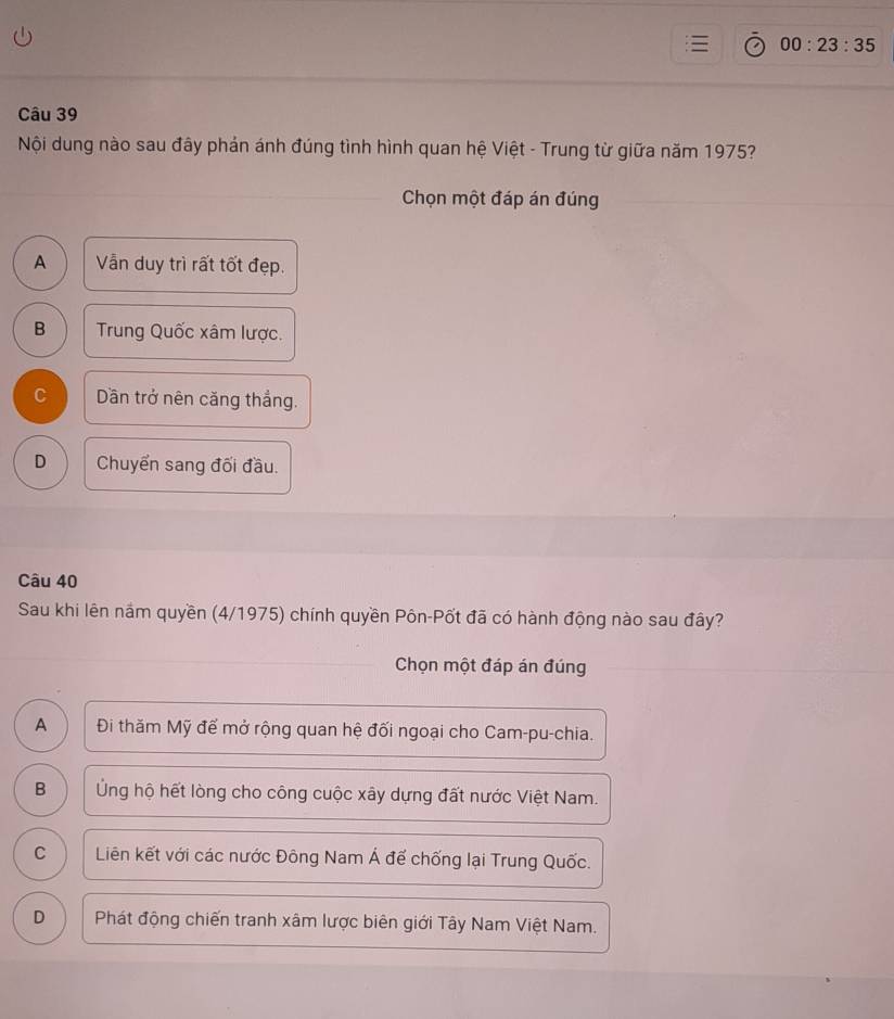 00:23:35 
Câu 39
Nội dung nào sau đây phản ánh đúng tình hình quan hệ Việt - Trung từ giữa năm 1975?
Chọn một đáp án đúng
A Vẫn duy trì rất tốt đẹp.
B Trung Quốc xâm lược.
C Dần trở nên căng thắng.
D Chuyển sang đối đầu.
Câu 40
Sau khi lên nắm quyền (4/1975) chính quyền Pôn-Pốt đã có hành động nào sau đây?
Chọn một đáp án đúng
A Đi thăm Mỹ để mở rộng quan hệ đối ngoại cho Cam-pu-chia.
B Ứng hộ hết lòng cho công cuộc xây dựng đất nước Việt Nam.
C Liên kết với các nước Đông Nam Á đế chống lại Trung Quốc.
D Phát động chiến tranh xâm lược biên giới Tây Nam Việt Nam.