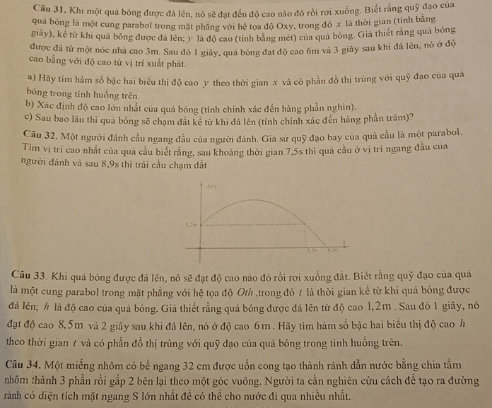 Khi một quả bóng được đá lén, nó sẽ đạt đến độ cao nào đó rồi rợi xuống. Biết rằng quỹ đạo của
quả bóng là một cung parabol trong mặt phẳng với hệ tọa độ Oxy, trong đó x là thời gian (tính bằng
giây), kể từ khi quả bóng được đá lên; y là độ cao (tính bằng mét) của quả bóng. Giả thiết rằng quả bóng
được đá từ một nóc nhà cao 3m. Sau đó 1 giây, quả bóng đạt độ cao 6m và 3 giãy sau khỉ đá lên, nó ở độ
cao bằng với độ cao từ vị trí xuất phát.
a) Hãy tìm hàm số bậc hai biểu thị độ cao y theo thời gian x và có phần đồ thị trùng với quỹ đạo của quả
bóng trong tình huống trên.
b) Xác định độ cao lớn nhất của quả bóng (tính chính xác đến hàng phần nghìn).
c) Sau bao lâu thì qua bóng sẽ chạm đất kê từ khi đá lên (tính chính xác đến hàng phần trăm)?
Câu 32. Một người đánh cầu ngang đầu của người đánh. Giả sử quỹ đạo bay của quả cầu là một parabol.
Tìm vị trí cao nhất của quả cầu biết rằng, sau khoảng thời gian 7,5s thì quả cầu ở vị trí ngang đầu của
người đánh và sau 8,9s thì trái cầu chạm đất
h i n 
1,7m
:, ” >, “
Câu 33. Khi quả bóng được đá lên, nó sẽ đạt độ cao nào đó rồi rơi xuống đất. Biết rằng quỹ đạo của quả
là một cung parabol trong mặt phẳng với hệ tọa độ Oth ,trong đó 1 là thời gian kể từ khi quả bóng được
đá lên; h là độ cao của quả bóng. Giả thiết rằng quả bóng được đá lên từ độ cao 1,2m . Sau đó 1 giây, nó
đạt độ cao 8,5m và 2 giây sau khi đá lên, nó ở độ cao 6m. Hãy tìm hàm số bậc hai biểu thị độ cao h
theo thời gian 1 và có phần đồ thị trùng với quỹ đạo của quả bóng trong tình huồng trên.
Câu 34. Một miếng nhôm có bề ngang 32 cm được uốn cong tạo thành rảnh dẫn nước bằng chia tấm
nhôm thành 3 phần rồi gấp 2 bên lại theo một góc vuông. Người ta cần nghiên cứu cách để tạo ra đường
rành có diện tích mặt ngang S lớn nhất đề có thể cho nước đi qua nhiều nhất.