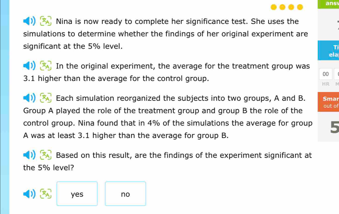 ans
Nina is now ready to complete her significance test. She uses the
simulations to determine whether the findings of her original experiment are
significant at the 5% level. Ti
ela
In the original experiment, the average for the treatment group was
00
3.1 higher than the average for the control group.
HR N
Each simulation reorganized the subjects into two groups, A and B. Smar
Group A played the role of the treatment group and group B the role of the out of
control group. Nina found that in 4% of the simulations the average for group 5
A was at least 3.1 higher than the average for group B.
Based on this result, are the findings of the experiment significant at
the 5% level?
yes no