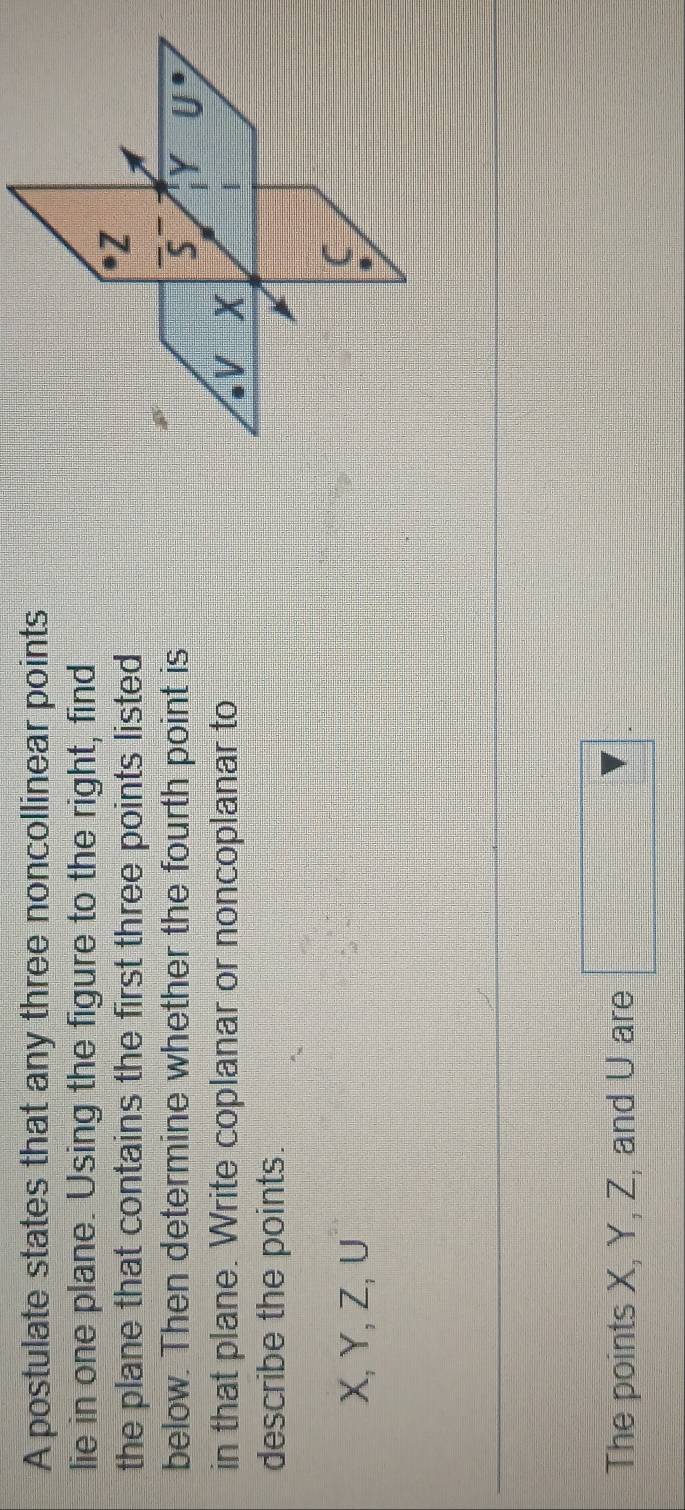 A postulate states that any three noncollinear points 
lie in one plane. Using the figure to the right, find 
the plane that contains the first three points listed
Z
below. Then determine whether the fourth point is 5 Y U
in that plane. Write coplanar or noncoplanar to V X
describe the points.
X, Y, Z, ∪ 
C 
. 
The points X, Y, Z, and U are □