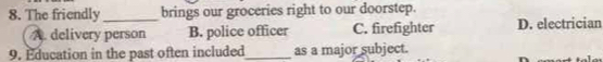 The friendly_ brings our groceries right to our doorstep.
A. delivery person B. police officer C. firefighter D. electrician
9. Education in the past often included_ as a major subject.