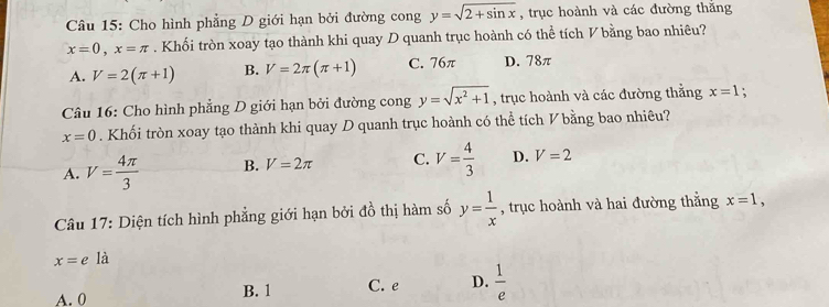 Cho hình phẳng D giới hạn bởi đường cong y=sqrt(2+sin x) , trục hoành và các đường thắng
x=0, x=π. Khối tròn xoay tạo thành khi quay D quanh trục hoành có thể tích V bằng bao nhiêu?
A. V=2(π +1) B. V=2π (π +1) C. 76π D. 78π
Câu 16: Cho hình phẳng D giới hạn bởi đường cong y=sqrt(x^2+1) , trục hoành và các đường thắng x=1
x=0. Khối tròn xoay tạo thành khi quay D quanh trục hoành có thể tích V bằng bao nhiêu?
A. V= 4π /3  B. V=2π C. V= 4/3  D. V=2
Câu 17: Diện tích hình phẳng giới hạn bởi đồ thị hàm số y= 1/x  , trục hoành và hai đường thẳng x=1,
x=ela
A. 0 B. 1 C. e D.  1/e 