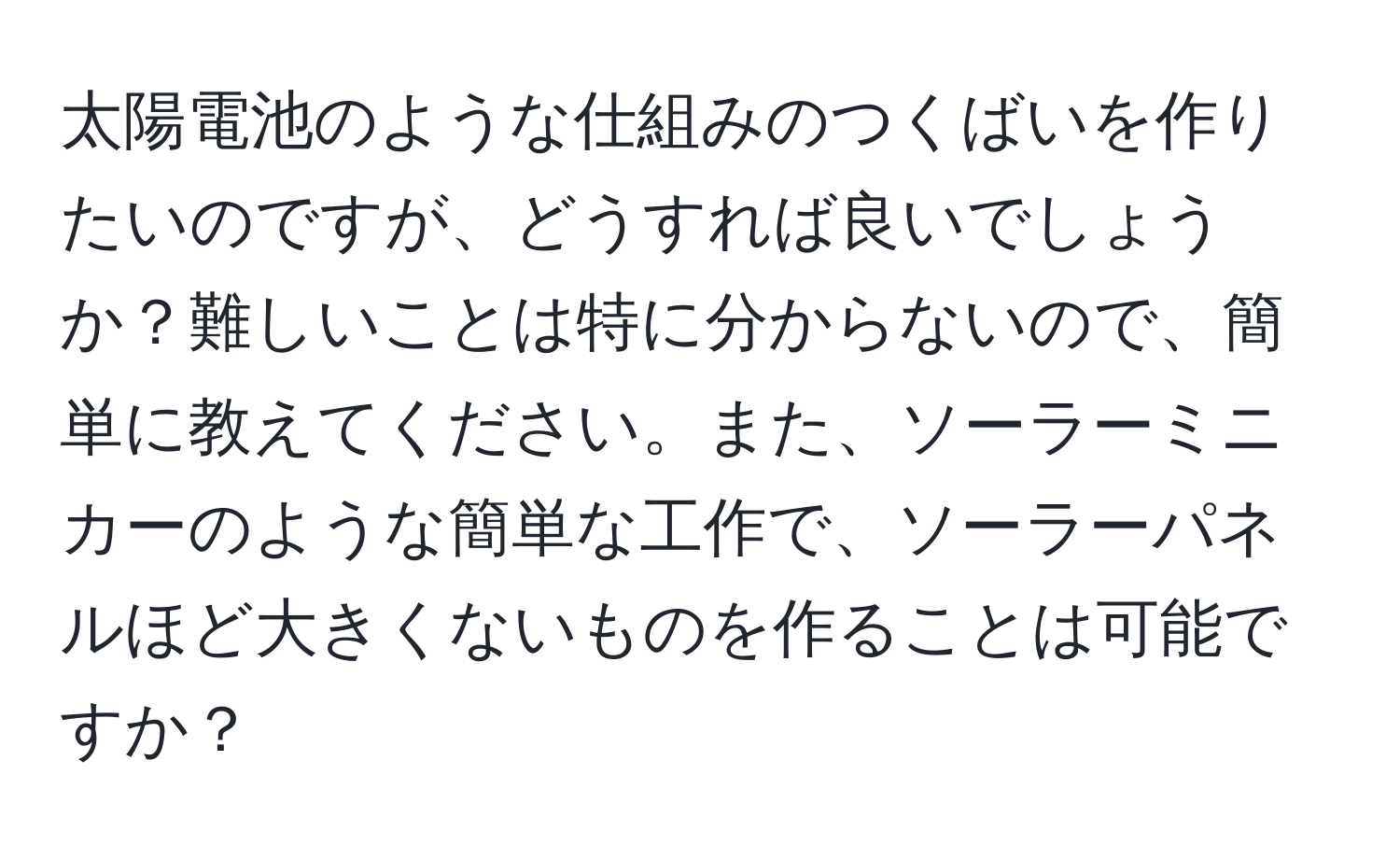 太陽電池のような仕組みのつくばいを作りたいのですが、どうすれば良いでしょうか？難しいことは特に分からないので、簡単に教えてください。また、ソーラーミニカーのような簡単な工作で、ソーラーパネルほど大きくないものを作ることは可能ですか？