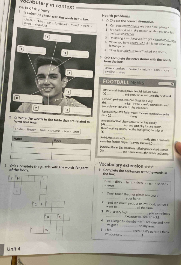 Vocabulary in context
Parts of the body
Health problems
1 ☆ Label the photo with the words in the box. 4 ☆ Choose the correct alternative.
cheek - chin - ear - forehead - mouth - neck » 1 Can you scratch/injure my back here, please?
nose - shoulder
2 My dad worked in the garden all day and now his
back sprains/aches
3 I'm having a rest because I've got a headache cough 
4 When you have cold/a cold, drink hot water and
lemon juice.
5 'Does it cough/hurt here?' asked the doctor.
5 ☆☆ Complete the news stories with the words
from the box.
ache = broken + bruised = injury = pain = sore »
swollen - virus
FOOTBALLNEWS a
International football player Roy Ash is ill. He has a
(a)
and temperature and can't play next week.
French Cup winner Jean-Paul Bisset has a very
(b)
ankle - it's the size of a tennis ball - and
probably won't be able to play this month.
Top goalkeeper Will Taylor misses the next match because he
has a (c) throat.
2 ☆ Write the words in the table that are related to American football player Abbie Turner has a badly
(d)
hand and foot. _foot and can't play for one month.
There's nothing broken, but the foot's giving her a lot of
ankle - finger , heel - thumb - toe - wrist (e)_
André Afonso has a (f) ankle after a clash with
a another football player. It's a very serious (g)_
Dutch footballer Zoe Janssen is suffering from a bad stomach
(h)_ and is sure to miss the match on Sunday.
Vocabulary extension ☆☆*
3 ☆☆ Complete the puzzle with the words for parts 6 Complete the sentences with the words in
of the body.the box.
burn • dizzy • faint = fever • rash - shiver »
sneeze
1 Don't touch that hot plate! You could
_your hand!
2 I put too much pepper on my food, so now I
want to_ all the time.
3 With a very high_ , you sometimes
_because you feel so cold.
4 I'm allergic to strawberries! I ate one and now
I've got a_ on my arm.
5 I feel _because it's so hot. I think
I'm going to_ ！
Unit 4