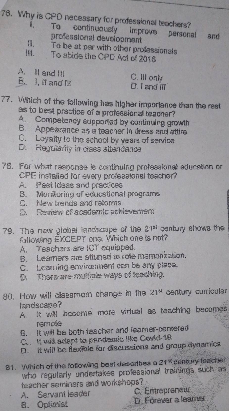 Why is CPD necessary for professional teachers?
1、 To continuously improve personal and
professional development
II. To be at par with other professionals
III. To abide the CPD Act of 2016
A. II and III C. IlI only
B. I, II and ill D. I and ilI
77. Which of the following has higher importance than the rest
as to best practice of a professional teacher?
A. Competency supported by continuing growth
B. Appearance as a teacher in dress and attire
C. Loyalty to the school by years of service
D. Regularity in class attendance
78. For what response is continuing professional education or
CPE installed for every professional teacher?
A. Past ideas and practices
B. Monitoring of educational programs
C. New trends and reforms
D. Review of academic achievement
79. The new global landscape of the 21^(st) century shows the
following EXCEPT one. Which one is not?
A. Teachers are ICT equipped.
B. Learners are attuned to rote memorization.
C. Learning environment can be any place.
D. There are multiple ways of teaching.
80. How will classroom change in the 21^(st) century curricular
landscape?
A. It will become more virtual as teaching becomes
remote
B. It will be both teacher and learer-centered
Co It will adapt to pandemic like Covid-19
D. It will be flexible for discussions and group dynamics
81. Which of the following best describes a 21^(st) century teacher
who regularly undertakes professional trainings such as
teacher seminars and workshops?
A. Servant leader C. Entrepreneur
B. Optimist D. Forever a learer