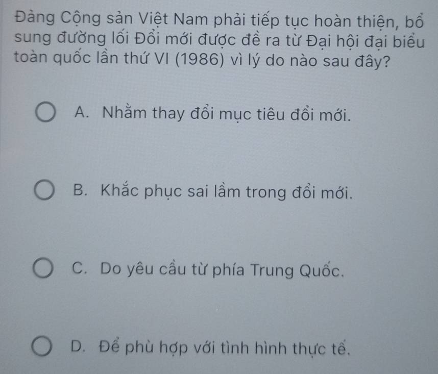 Đàng Cộng sản Việt Nam phải tiếp tục hoàn thiện, bổ
sung đường lối Đổi mới được đề ra từ Đại hội đại biểu
toàn quốc lần thứ VI (1986) vì lý do nào sau đây?
A. Nhằm thay đổi mục tiêu đổi mới.
B. Khắc phục sai lầm trong đổi mới.
C. Do yêu cầu từ phía Trung Quốc.
D. Để phù hợp với tình hình thực tế.