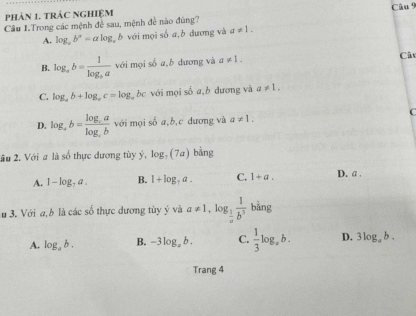 pHÀN 1. TRẢC NGHIỆM
Câu 1.Trong các mệnh đề sau, mệnh đề nào đúng?
A. log _ab^(alpha)=alpha log _ab với mọi số a,b dương và a!= 1.
B. log _ab=frac 1log _ba với mọi số a,b dương và a!= 1. 
Câu
C. log _ab+log _ac=log _abc với mọi số a,b dương và a!= 1.
D. log _ab=frac log _calog _cb với mọi số a, b,c dương và a!= 1.
C
2ầu 2. Với a là số thực dương tùy ý, log _7(7a) bằng
A. 1-log _7a. B. 1+log _7a. C. 1+a.
D. a.
lu 3. Với a, b là các số thực dương tùy ý và a!= 1, log _ 1/a  1/b^3  bằng
D.
A. log _ab.
B. -3log _ab. C.  1/3 log _ab. 3log _ab. 
Trang 4