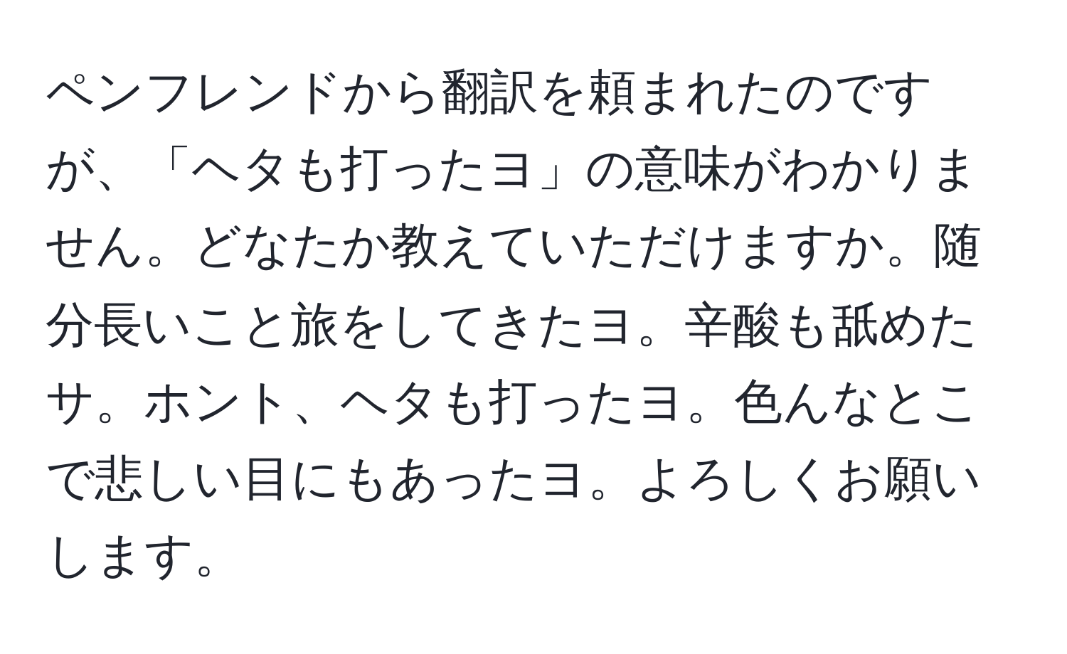 ペンフレンドから翻訳を頼まれたのですが、「ヘタも打ったヨ」の意味がわかりません。どなたか教えていただけますか。随分長いこと旅をしてきたヨ。辛酸も舐めたサ。ホント、ヘタも打ったヨ。色んなとこで悲しい目にもあったヨ。よろしくお願いします。