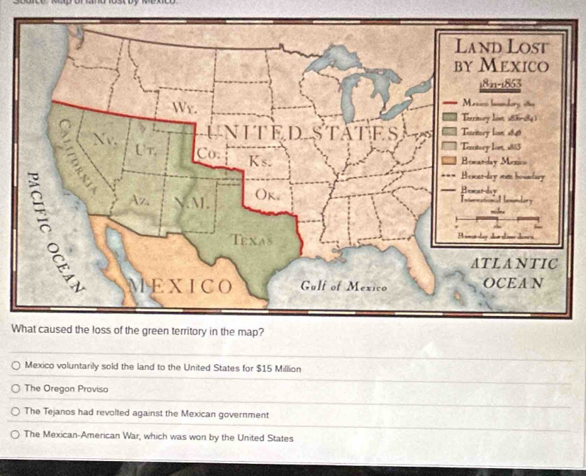 18s0 by mexco
W
Mexico voluntarily sold the land to the United States for $15 Million
The Oregon Proviso
The Tejanos had revolted against the Mexican government
The Mexican-American War, which was won by the United States