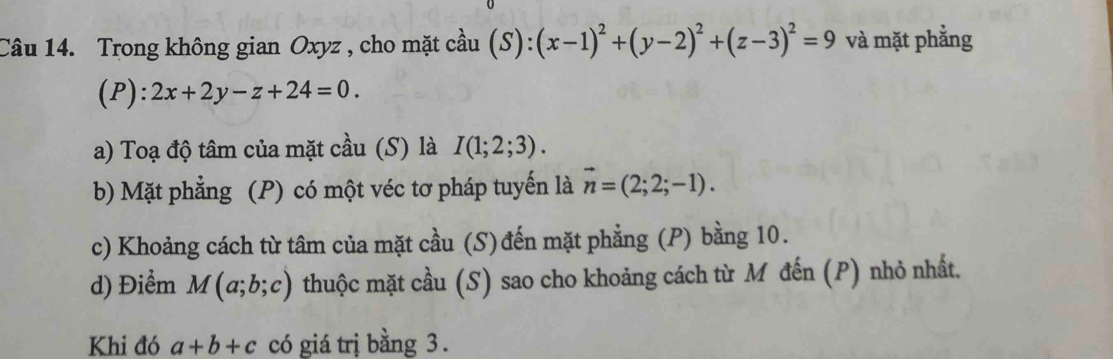 Trong không gian Oxyz , cho mặt cầu (S):(x-1)^2+(y-2)^2+(z-3)^2=9 và mặt phẳng 
(P): 2x+2y-z+24=0. 
a) Toạ độ tâm của mặt cầu (S) là I(1;2;3). 
b) Mặt phẳng (P) có một véc tơ pháp tuyến là vector n=(2;2;-1). 
c) Khoảng cách từ tâm của mặt cầu (S)đến mặt phẳng (P) bằng 10. 
d) Điểm M(a;b;c) thuộc mặt cầu (S) sao cho khoảng cách từ M đến (P) nhỏ nhất. 
Khi đó a+b+c có giá trị bằng 3.