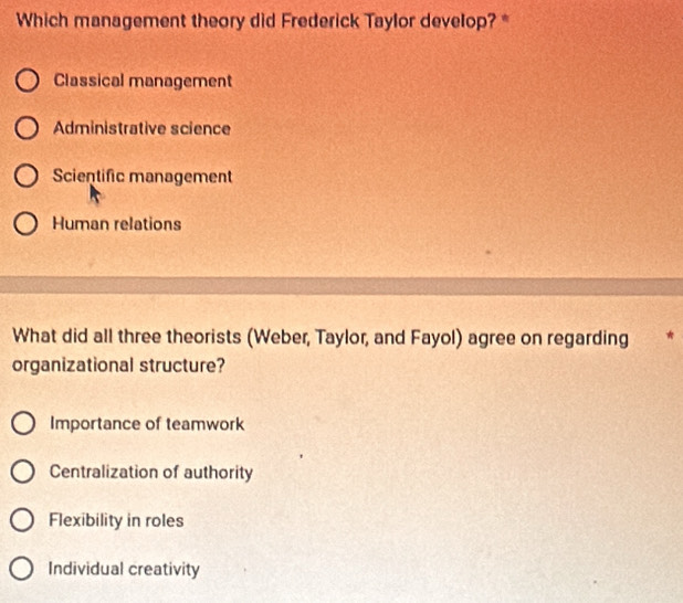 Which management theory did Frederick Taylor develop? *
Classical management
Administrative science
Scientific management
Human relations
What did all three theorists (Weber, Taylor, and Fayol) agree on regarding *
organizational structure?
Importance of teamwork
Centralization of authority
Flexibility in roles
Individual creativity