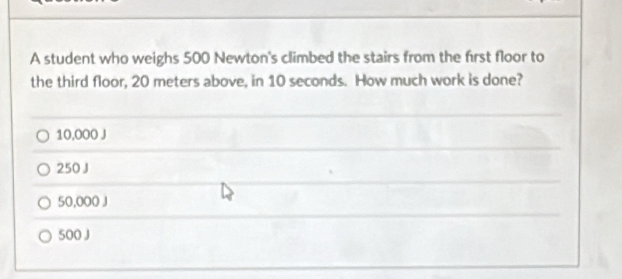 A student who weighs 500 Newton 's climbed the stairs from the first floor to
the third floor, 20 meters above, in 10 seconds. How much work is done?
10,000 J
250 J
50,000 J
500 J