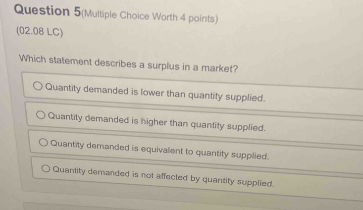 Question 5(Multiple Choice Worth 4 points)
(02.08 LC)
Which statement describes a surplus in a market?
Quantity demanded is lower than quantity supplied.
Quantity demanded is higher than quantity supplied.
Quantity demanded is equivalent to quantity supplied.
Quantity demanded is not affected by quantity supplied.