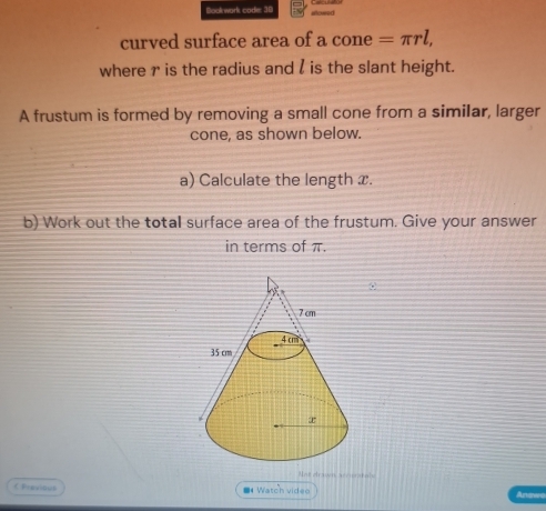 Book wark cade: 38 slcueed 
curved surface area of a cone =π rl, 
where r is the radius and l is the slant height. 
A frustum is formed by removing a small cone from a similar, larger 
cone, as shown below. 
a) Calculate the length x. 
b) Work out the total surface area of the frustum. Give your answer 
in terms of π. 
Mot crasen secncatabe 
くFracalDi6 * Watch video