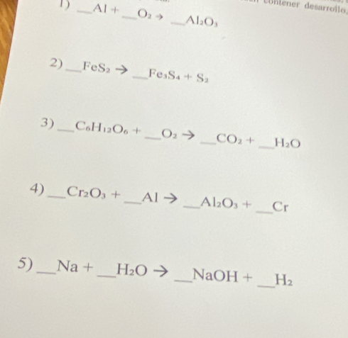 Lühlener desarrollo 
1) _ AI+ _  O_2to _ Al_2O_3
2) _ FeS_2 _  Fe_3S_4+S_2
3)_ C_6H_12O_6+ _  O_2 _ CO_2+ _ H_2O
_ 
4) _ Cr_2O_3+ _  Al - _ Al_2O_3+ C_1
5) _ Na+ _ H_2O _  NaOH+ _  H_2