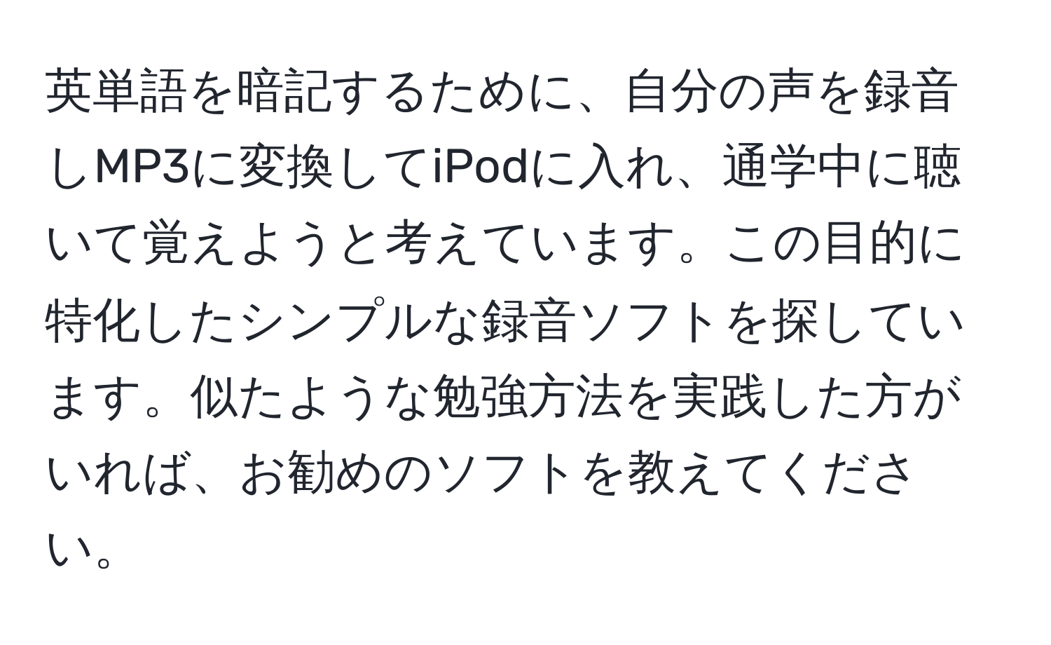 英単語を暗記するために、自分の声を録音しMP3に変換してiPodに入れ、通学中に聴いて覚えようと考えています。この目的に特化したシンプルな録音ソフトを探しています。似たような勉強方法を実践した方がいれば、お勧めのソフトを教えてください。