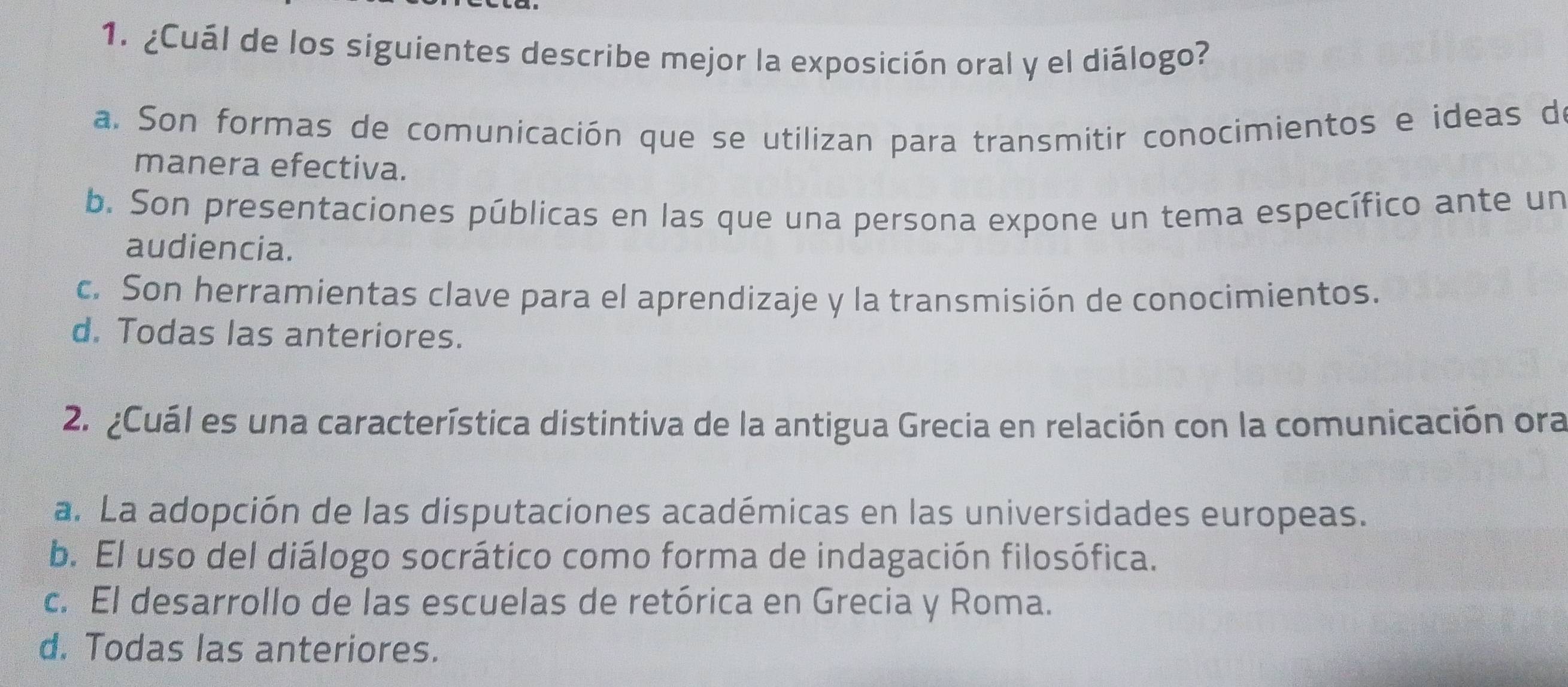 ¿Cuál de los siguientes describe mejor la exposición oral y el diálogo?
a. Son formas de comunicación que se utilizan para transmitir conocimientos e ideas de
manera efectiva.
b. Son presentaciones públicas en las que una persona expone un tema específico ante un
audiencia.
c. Son herramientas clave para el aprendizaje y la transmisión de conocimientos.
d. Todas las anteriores.
2. ¿Cuál es una característica distintiva de la antigua Grecia en relación con la comunicación ora
a. La adopción de las disputaciones académicas en las universidades europeas.
b. El uso del diálogo socrático como forma de indagación filosófica.
c. El desarrollo de las escuelas de retórica en Grecia y Roma.
d. Todas las anteriores.