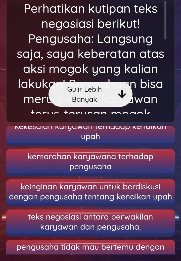 Perhatikan kutipan teks
negosiasi berikut!
Pengusaha: Langsung
saja, saya keberatan atas
aksi mogok yang kalian
lakuka Gulir Lebih
bisa
meru Banyak wan
a
Kekesaian Karyawan ternadap Kenaikan
upah
kemarahan karyawana terhadap
pengusaha
keinginan karyawan untuk berdiskusi
dengan pengusaha tentang kenaikan upah
teks negosiasi antara perwakilan
karyawan dan pengusaha.
pengusaha tidak mau bertemu dengan