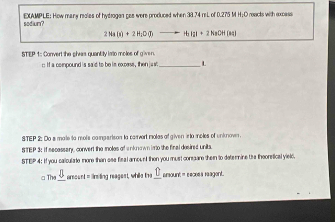 EXAMPLE: How many moles of hydrogen gas were produced when 38.74 mL of 0.275 M H_2O reacts with excess 
sodium?
2Na(s)+2H_2O(l) -H_2(g)+2NaOH(aq)
STEP 1: Convert the given quantity into moles of given. 
□ If a compound is said to be in excess, then just_ it. 
STEP 2: Do a mole to mole comparison to convert moles of given into moles of unknown. 
STEP 3: If necessary, convert the moles of unknown into the final desired units. 
STEP 4: If you calculate more than one final amount then you must compare them to determine the theoretical yield. 
□ The_ amoun = limiting reagent, while the _ widehat □ amount= excess reagent.