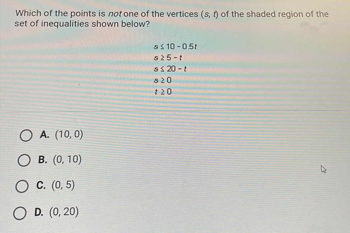 Which of the points is not one of the vertices (s,t) of the shaded region of the
set of inequalities shown below?
s≤ 10-0.5t
s≥ 5-t
s≤ 20-t
s≥ 0
t≥ 0
A. (10,0)
B. (0,10)
C. (0,5)
D. (0,20)