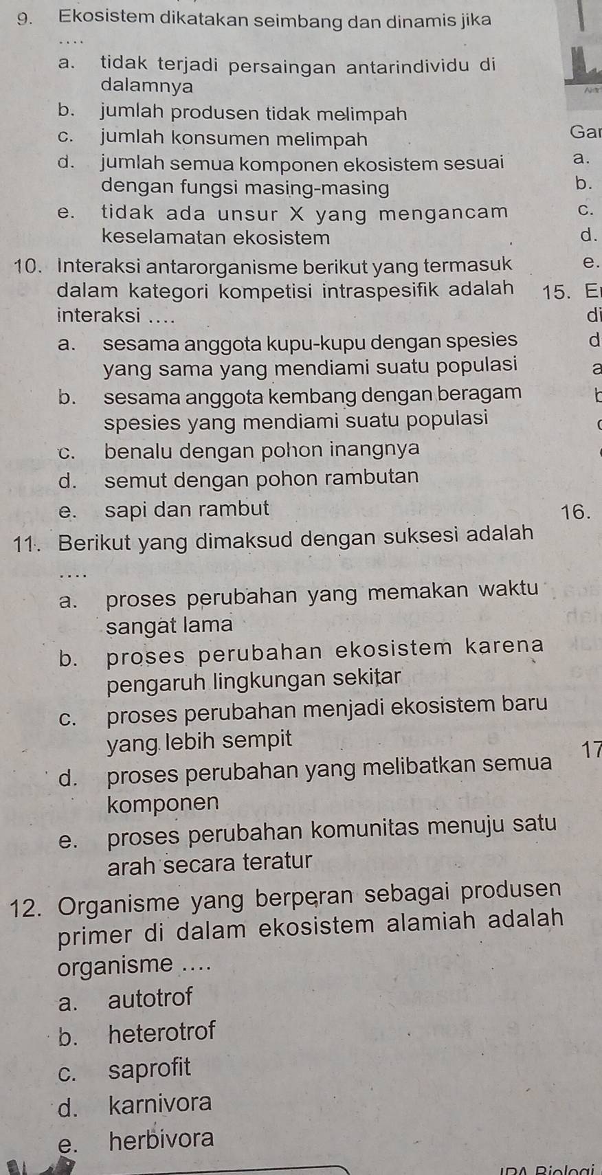 Ekosistem dikatakan seimbang dan dinamis jika
a. tidak terjadi persaingan antarindividu di
dalamnya
b. jumlah produsen tidak melimpah
c. jumlah konsumen melimpah Gar
d. jumlah semua komponen ekosistem sesuai a.
dengan fungsi masing-masing
b.
e. tidak ada unsur X yang mengancam C.
keselamatan ekosistem d.
10. Interaksi antarorganisme berikut yang termasuk e.
dalam kategori kompetisi intraspesifik adalah 15. E
interaksi .... di
a. sesama anggota kupu-kupu dengan spesies d
yang sama yang mendiami suatu populasi
a
b. sesama anggota kembang dengan beragam
spesies yang mendiami suatu populasi
c. benalu dengan pohon inangnya
d. semut dengan pohon rambutan
e. sapi dan rambut 16.
11. Berikut yang dimaksud dengan suksesi adalah
a. proses perubahan yang memakan waktu
sangat lama
b. proses perubahan ekosistem karena
pengaruh lingkungan sekițar
c. proses perubahan menjadi ekosistem baru
yang lebih sempit
d. proses perubahan yang melibatkan semua 17
komponen
e. proses perubahan komunitas menuju satu
arah secara teratur
12. Organisme yang berperan sebagai produsen
primer di dalam ekosistem alamiah adalah
organisme ....
a. autotrof
b. heterotrof
c. saprofit
d. karnivora
e. herbivora