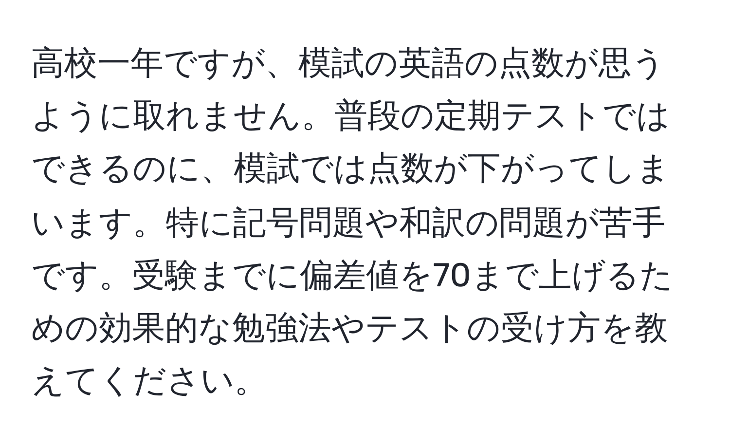 高校一年ですが、模試の英語の点数が思うように取れません。普段の定期テストではできるのに、模試では点数が下がってしまいます。特に記号問題や和訳の問題が苦手です。受験までに偏差値を70まで上げるための効果的な勉強法やテストの受け方を教えてください。