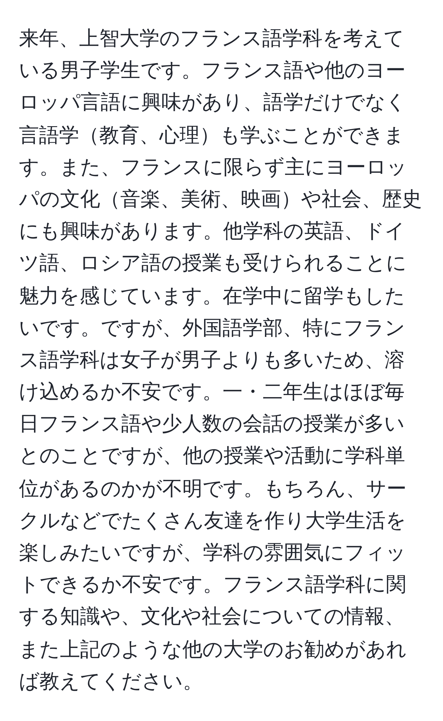 来年、上智大学のフランス語学科を考えている男子学生です。フランス語や他のヨーロッパ言語に興味があり、語学だけでなく言語学教育、心理も学ぶことができます。また、フランスに限らず主にヨーロッパの文化音楽、美術、映画や社会、歴史にも興味があります。他学科の英語、ドイツ語、ロシア語の授業も受けられることに魅力を感じています。在学中に留学もしたいです。ですが、外国語学部、特にフランス語学科は女子が男子よりも多いため、溶け込めるか不安です。一・二年生はほぼ毎日フランス語や少人数の会話の授業が多いとのことですが、他の授業や活動に学科単位があるのかが不明です。もちろん、サークルなどでたくさん友達を作り大学生活を楽しみたいですが、学科の雰囲気にフィットできるか不安です。フランス語学科に関する知識や、文化や社会についての情報、また上記のような他の大学のお勧めがあれば教えてください。