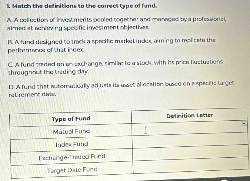 Match the definitions to the correct type of fund.
A. A collection of investments pooled together and managed by a professional,
aimed at achieving specific investment objectives.
B. A fund designed to track a specific market index, aiming to replicate the
performance of that index.
C. A fund traded on an exchange, similar to a stock, with its price fluctuations
throughout the trading day.
D. A fund that automatically adjusts its asset allocation based on a specific target
retirement date.