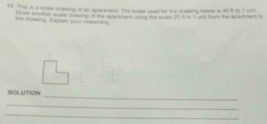 This is a scale drawing of an apartment. The scale used for the drawing below is 40 ft to 1 unit, 
Draw another scale drawing of the apartment using the scale 20 ft to 1 unit from the apartment to 
the drawing. Explain your reasoning. 
_ 
SOLUTION 
_ 
_