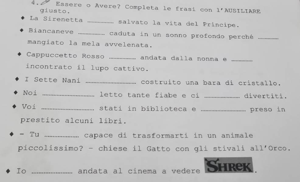 Essere o Avere? Completa le frasi con 1' AUSILIARE 
giusto. 
La Sirenetta _salvato la vita del Principe. 
Biancaneve _caduta in un sonno profondo perché_ 
mangiato la mela avvelenata. 
Cappuccetto Rosso _andata dalla nonna e_ 
incontrato il lupo cattivo. 
I Sette Nani _costruito una bara di cristallo. 
Noi _letto tante fiabe e ci _divertiti. 
Voi _stati in biblioteca e _preso in 
prestito alcuni libri. 
- Tu _capace di trasformarti in un animale 
piccolissimo? - chiese il Gatto con gli stivali all'Orco. 
Io _andata al cinema a vedere Shrek