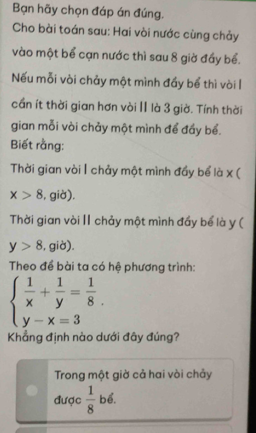 Bạn hãy chọn đáp án đúng. 
Cho bài toán sau: Hai vòi nước cùng chảy 
vào một bể cạn nước thì sau 8 giờ đầy bể. 
Nếu mỗi vòi chảy một mình đầy bể thì vòi l 
cần ít thời gian hơn vòi Ⅱ là 3 giờ. Tính thời 
gian mỗi vòi chảy một mình để đẩy bể. 
Biết rằng: 
Thời gian vòi | chảy một mình đầy bể là x (
x>8 , giờ). 
Thời gian vòi I chảy một mình đẩy bể là y (
y>8 , giờ). 
Theo đề bài ta có hệ phương trình:
beginarrayl  1/x + 1/y = 1/8  y-x=3endarray.. 
Khẳng định nào dưới đây đúng? 
Trong một giờ cả hai vòi chảy 
được  1/8  bể.