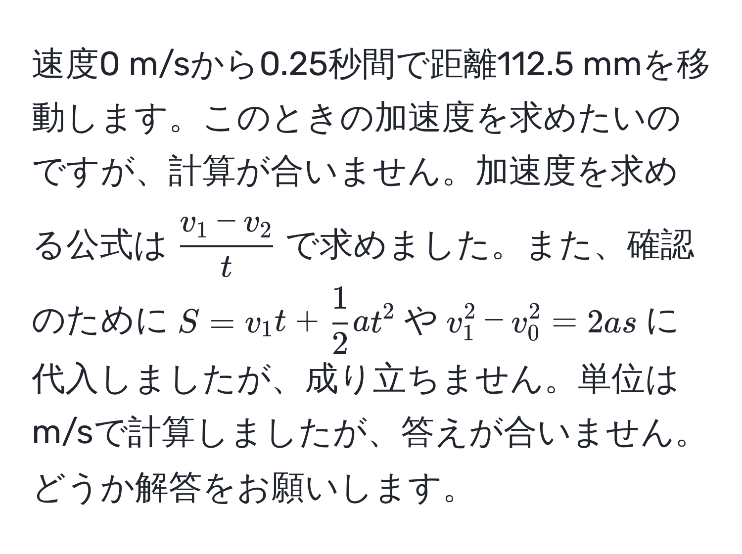 速度0 m/sから0.25秒間で距離112.5 mmを移動します。このときの加速度を求めたいのですが、計算が合いません。加速度を求める公式は$ (v_1 - v_2)/t $で求めました。また、確認のために$S = v_1 t +  1/2  a t^2$や$v_1^2 - v_0^2 = 2 a s$に代入しましたが、成り立ちません。単位はm/sで計算しましたが、答えが合いません。どうか解答をお願いします。