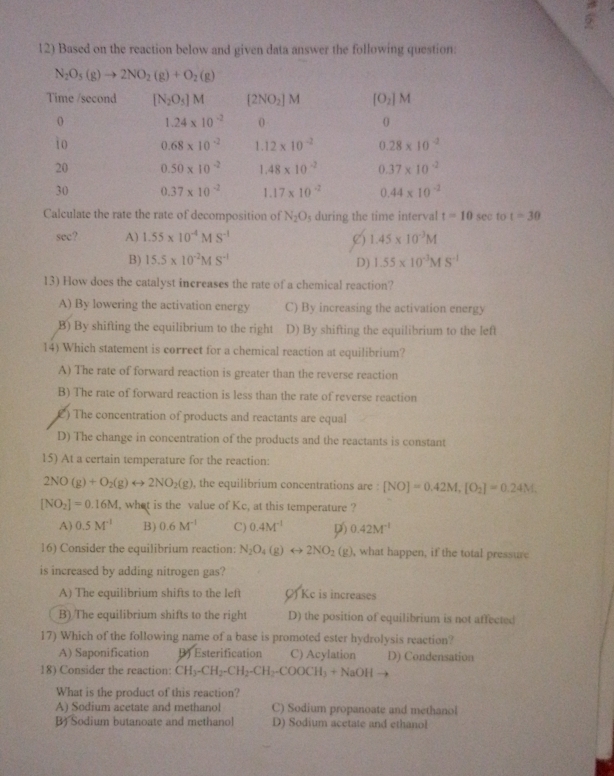 Based on the reaction below and given data answer the following question:
Calculate the rate the rate of decomposition of N_2O_5 during the time interval t=10 sec to t=30
sec? A) 1.55* 10^(-4)MS^(-1) 1.45* 10^(-3)M
()
B) 15.5* 10^(-2)MS^(-1) 1.55* 10^(-3)MS^(-1)
D)
13) How does the catalyst increases the rate of a chemical reaction?
A) By lowering the activation energy C) By increasing the activation energy
B) By shifting the equilibrium to the right D) By shifting the equilibrium to the left
14) Which statement is correct for a chemical reaction at equilibrium?
A) The rate of forward reaction is greater than the reverse reaction
B) The rate of forward reaction is less than the rate of reverse reaction
£) The concentration of products and reactants are equal
D) The change in concentration of the products and the reactants is constant
15) At a certain temperature for the reaction:
2NO(g)+O_2(g)rightarrow 2NO_2(g) , the equilibrium concentrations are : [NO]=0.42M,[O_2]=0.24M,
[NO_2]=0.16M , what is the value of Kc, at this temperature ?
A) 0.5M^(-1) B) 0.6M^(-1) C) 0.4M^(-1) 0.42M^(-1)
16) Consider the equilibrium reaction: N_2O_4(g)rightarrow 2NO_2(g) , what happen, if the total pressure
is increased by adding nitrogen gas?
A) The equilibrium shifts to the left () Ke is increases
B) The equilibrium shifts to the right D) the position of equilibrium is not affected
17) Which of the following name of a base is promoted ester hydrolysis reaction?
A) Saponification B) Esterification C) Acylation D) Condensation
18) Consider the reaction: CH_3-CH_2-CH_2-CH_2-COOCH_3+NaOHto
What is the product of this reaction?
A) Sodium acetate and methanol C) Sodium propanoate and methanol
B) Sodium butanoate and methanol D) Sodium acetate and ethanol