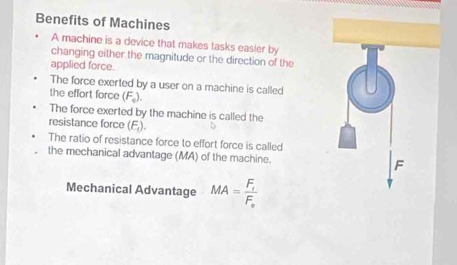 Benefits of Machines 
A machine is a device that makes tasks easier by 
changing either the magnitude or the direction of the 
applied force. 
The force exerted by a user on a machine is called 
the effort force ( F_e ). 
The force exerted by the machine is called the 
resistance force (E_t)
The ratio of resistance force to effort force is called 
the mechanical advantage (MA) of the machine. 
Mechanical Advantage MA=frac F_fF_e