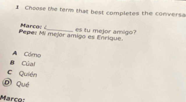 Choose the term that best completes the conversa
Marco: ¿_ es tu mejor amigo?
Pepe: Mi mejor amigo es Enrique.
A Cómo
B Cúal
C Quién
D Qué
Marco: