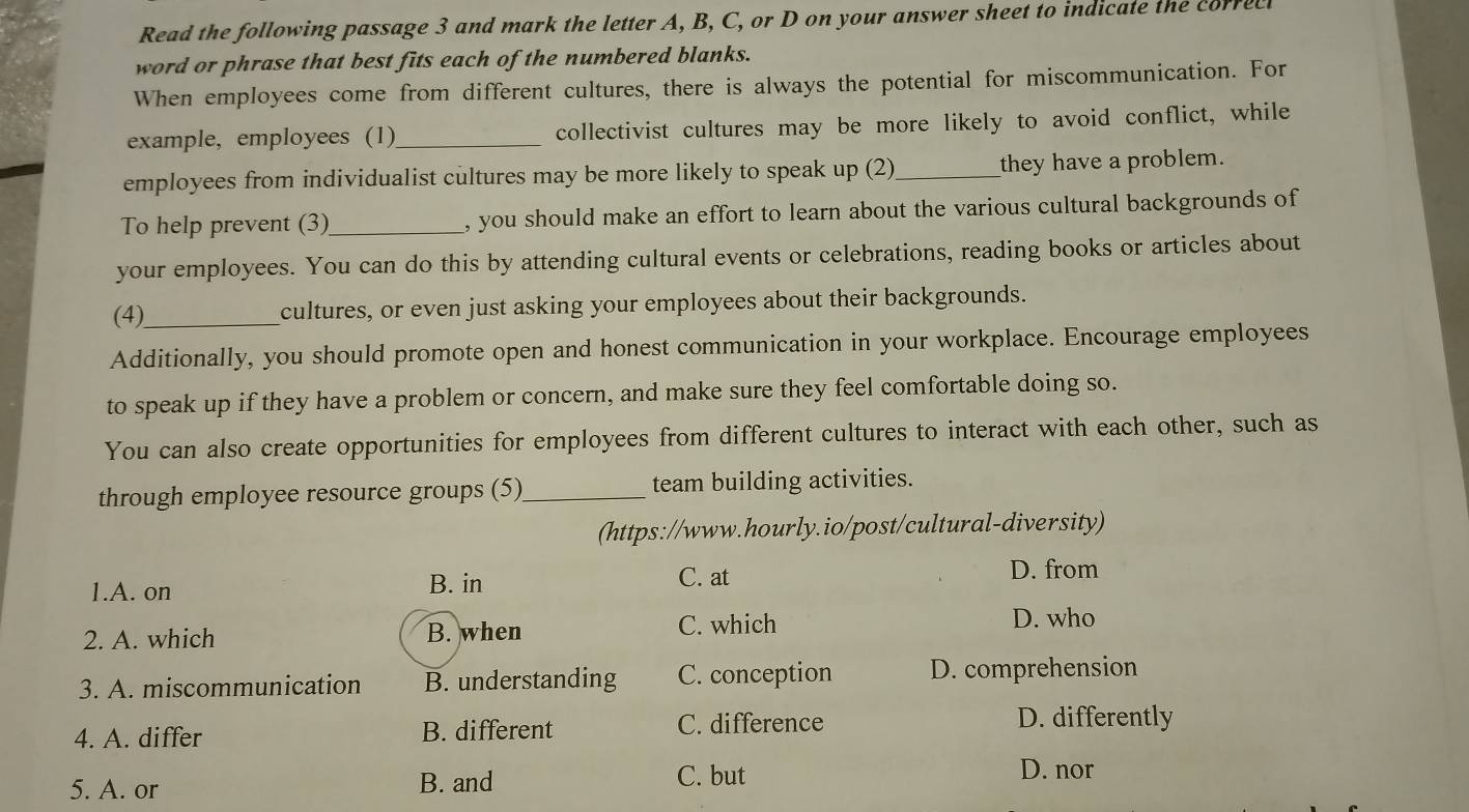 Read the following passage 3 and mark the letter A, B, C, or D on your answer sheet to indicate the correcl
word or phrase that best fits each of the numbered blanks.
When employees come from different cultures, there is always the potential for miscommunication. For
example, employees (1)_ collectivist cultures may be more likely to avoid conflict, while
employees from individualist cultures may be more likely to speak up (2) _they have a problem.
To help prevent (3)_ , you should make an effort to learn about the various cultural backgrounds of
your employees. You can do this by attending cultural events or celebrations, reading books or articles about
(4)_ cultures, or even just asking your employees about their backgrounds.
Additionally, you should promote open and honest communication in your workplace. Encourage employees
to speak up if they have a problem or concern, and make sure they feel comfortable doing so.
You can also create opportunities for employees from different cultures to interact with each other, such as
through employee resource groups (5) _team building activities.
(https://www.hourly.io/post/cultural-diversity)
1.A. on B. in
C. at
D. from
2. A. which B. when
C. which D. who
3. A. miscommunication B. understanding C. conception D. comprehension
C. difference
4. A. differ B. different D. differently
5. A. or B. and
C. but D. nor