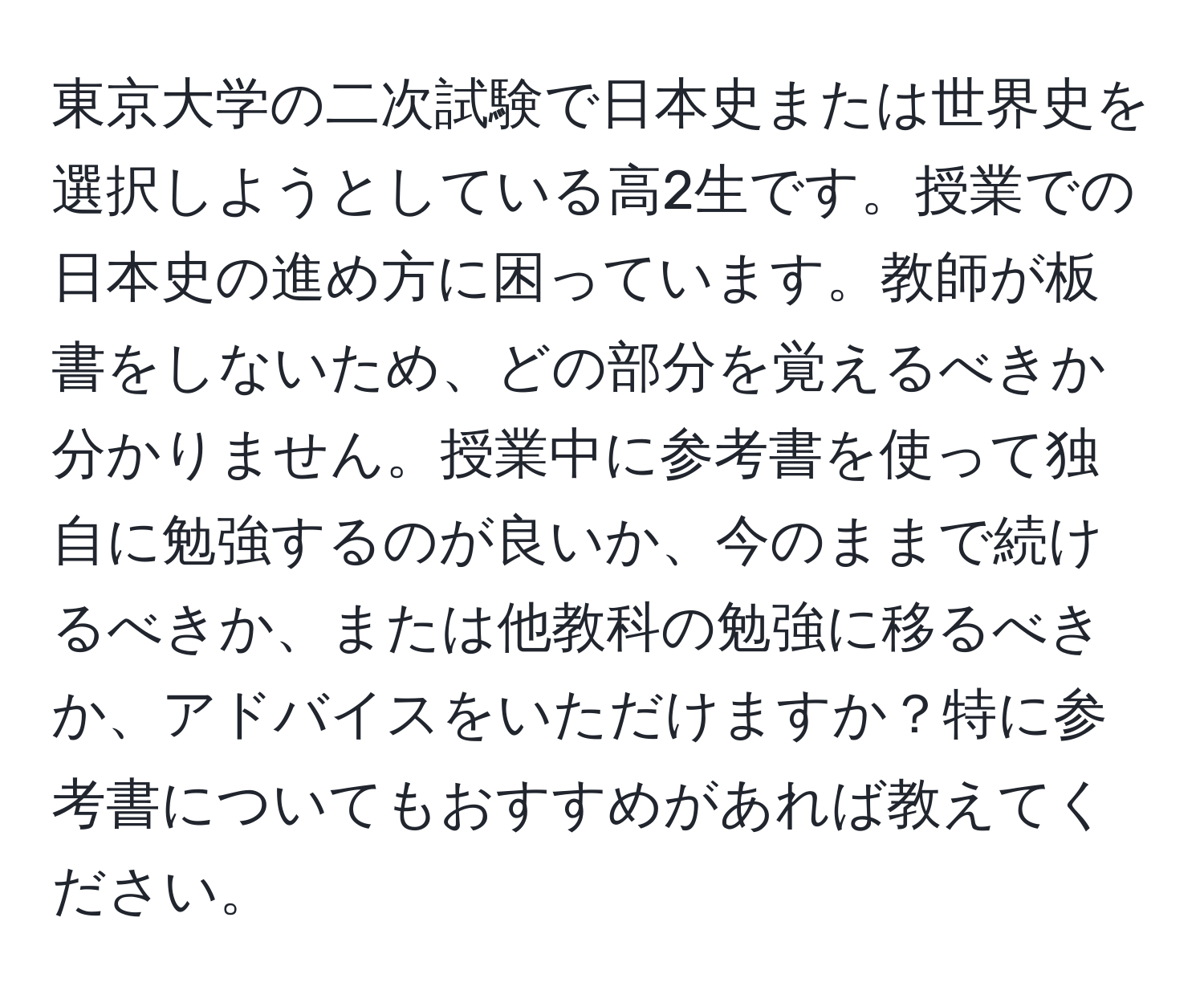 東京大学の二次試験で日本史または世界史を選択しようとしている高2生です。授業での日本史の進め方に困っています。教師が板書をしないため、どの部分を覚えるべきか分かりません。授業中に参考書を使って独自に勉強するのが良いか、今のままで続けるべきか、または他教科の勉強に移るべきか、アドバイスをいただけますか？特に参考書についてもおすすめがあれば教えてください。