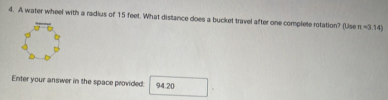 A water wheel with a radius of 15 feet. What distance does a bucket travel after one complete rotation? (Use π approx 3.14)
Enter your answer in the space provided: 94.20