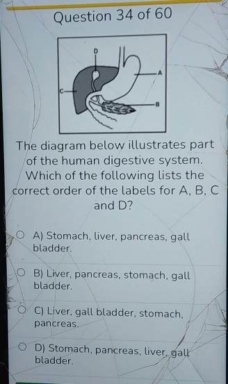 The diagram below illustrates part
of the human digestive system.
Which of the following lists the
correct order of the labels for A, B, C
and D?
A) Stomach, liver, pancreas, gall
bladder.
B) Liver, pancreas, stomach, gall
bladder.
C) Liver, gall bladder, stomach,
pancreas.
D) Stomach, pancreas, liver, gall
bladder.