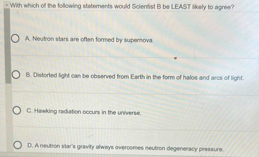 With which of the following statements would Scientist B be LEAST likely to agree?
A. Neutron stars are often formed by supernova.
B. Distorted light can be observed from Earth in the form of halos and arcs of light.
C. Hawking radiation occurs in the universe.
D. A neutron star's gravity always overcomes neutron degeneracy pressure.