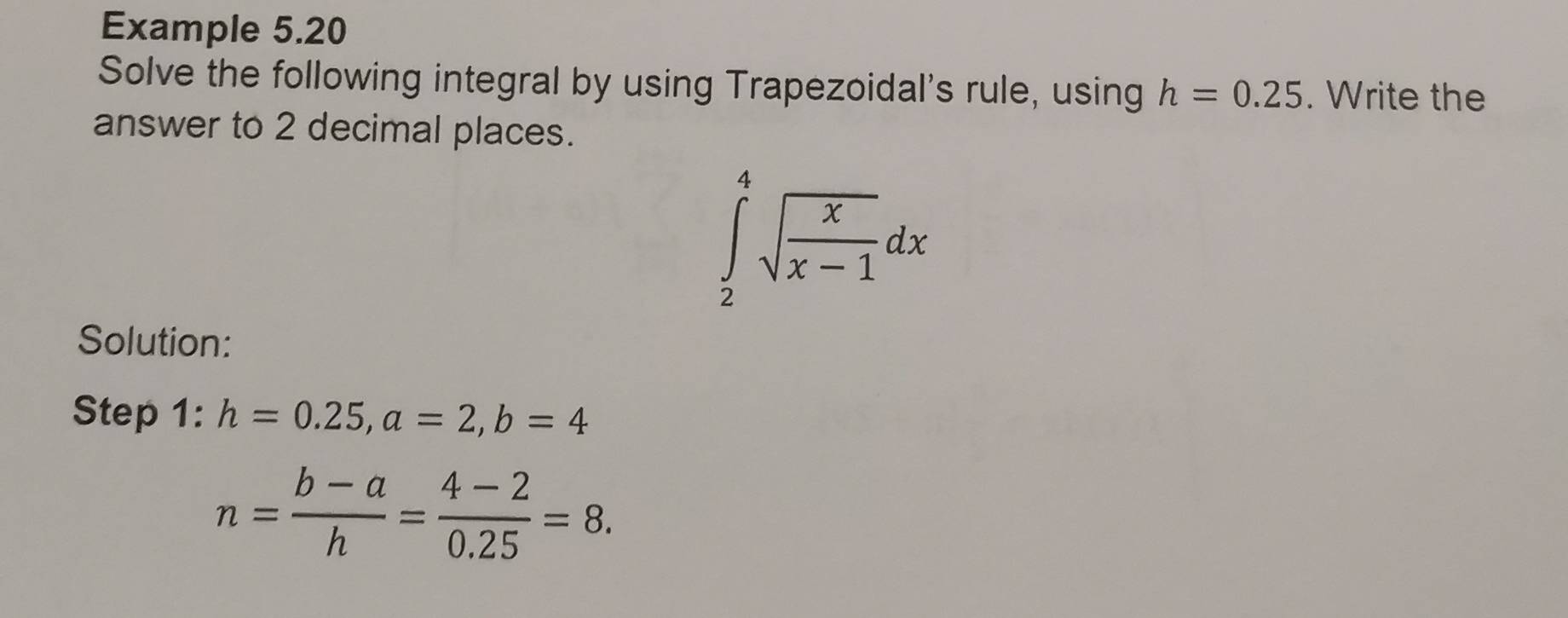 Example 5.20 
Solve the following integral by using Trapezoidal's rule, using h=0.25. Write the 
answer to 2 decimal places.
∈tlimits _2^(4sqrt(frac x)x-1)dx
Solution: 
Step 1: h=0.25, a=2, b=4
n= (b-a)/h = (4-2)/0.25 =8.