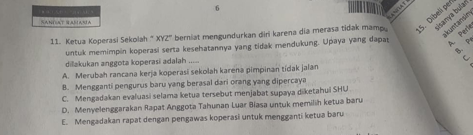 1
6
ANGA
kuntansin
SANGAT RAHASIA
isanya bular
11. Ketua Koperasi Sekolah “ XYZ” berniat mengundurkan diri karena dia merasa tidak mampu 5. Dibeli pe
B. P
untuk memimpin koperasi serta kesehatannya yang tidak mendukung. Upaya yang dapat
A. Perie
dilakukan anggota koperasi adalah .....
C.
A. Merubah rancana kerja koperasi sekolah karena pimpinan tidak jalan
B. Mengganti pengurus baru yang berasal dari orang yang dipercaya
C. Mengadakan evaluasi selama ketua tersebut menjabat supaya diketahui SHU
D. Menyelenggarakan Rapat Anggota Tahunan Luar Biasa untuk memilih ketua baru
E. Mengadakan rapat dengan pengawas koperasi untuk mengganti ketua baru